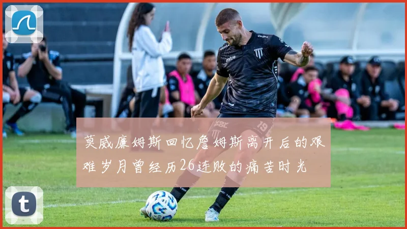 莫威廉姆斯回忆詹姆斯离开后的艰难岁月曾经历26连败的痛苦时光