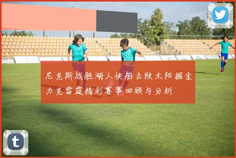 尼克斯战胜湖人快船击败太阳掘金力克雷霆精彩赛事回顾与分析