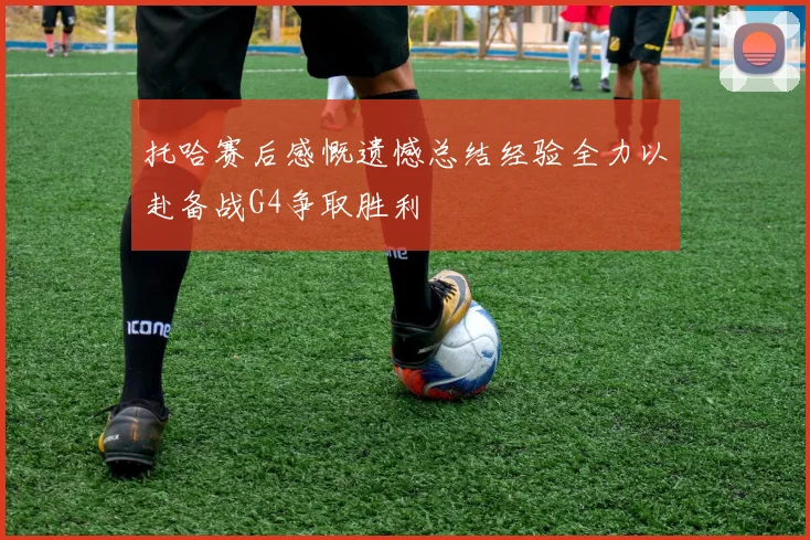 托哈赛后感慨遗憾总结经验全力以赴备战G4争取胜利