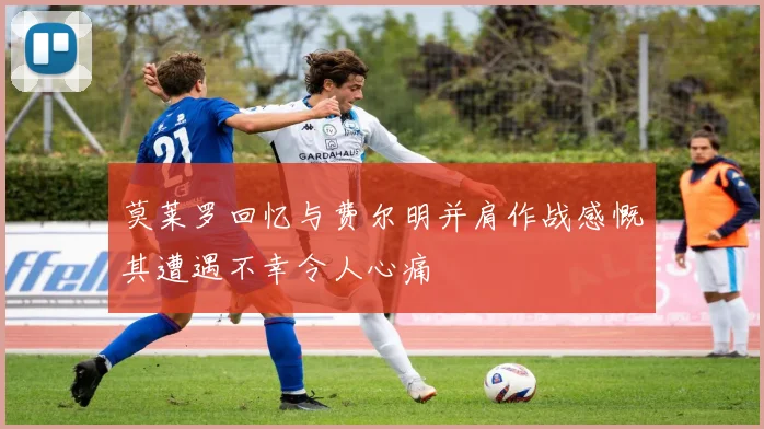 莫莱罗回忆与费尔明并肩作战感慨其遭遇不幸令人心痛