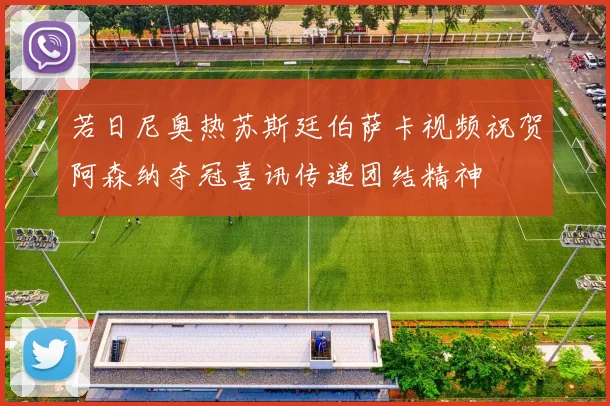 若日尼奥热苏斯廷伯萨卡视频祝贺阿森纳夺冠喜讯传递团结精神