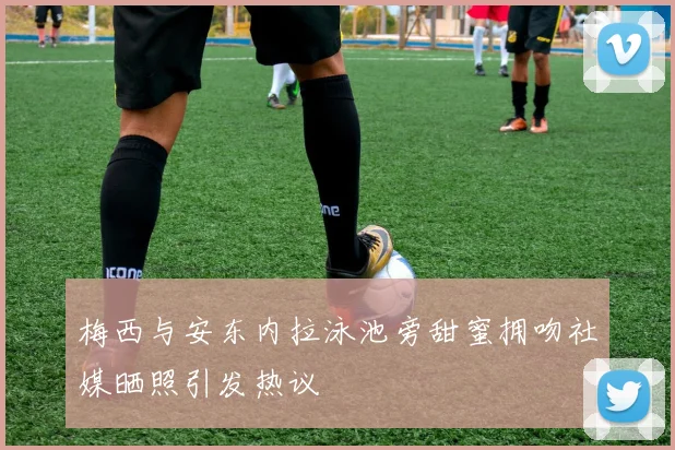梅西与安东内拉泳池旁甜蜜拥吻社媒晒照引发热议