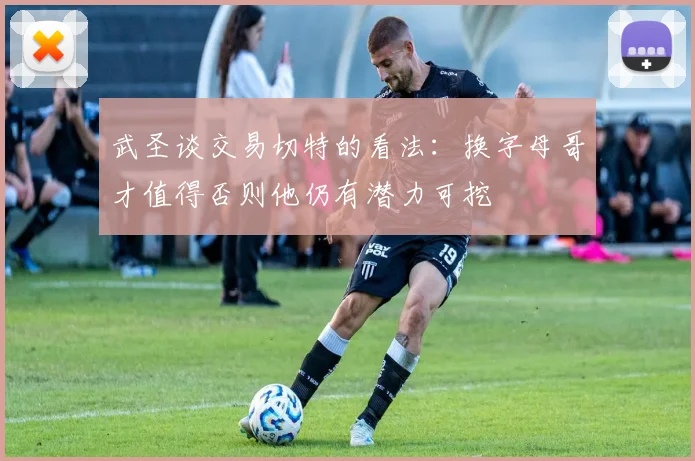 武圣谈交易切特的看法：换字母哥才值得否则他仍有潜力可挖