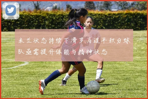 米兰状态持续下滑罗马追平积分球队亟需提升体能与精神状态