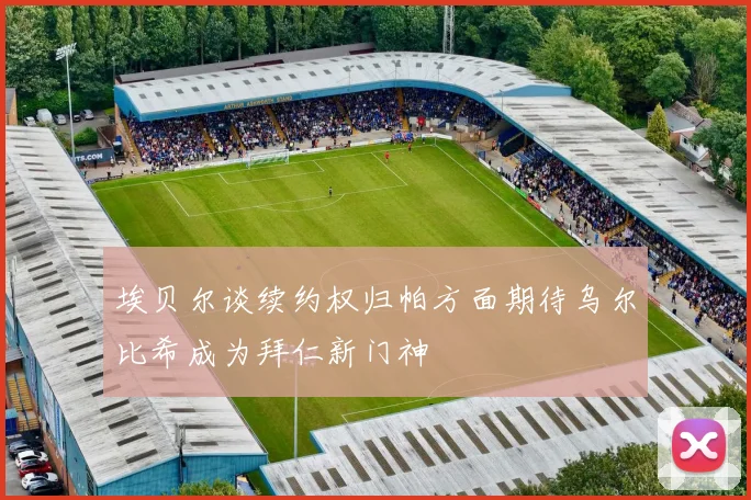 埃贝尔谈续约权归帕方面期待乌尔比希成为拜仁新门神
