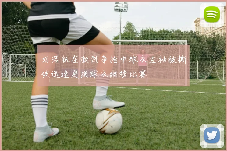 刘若钒在激烈争抢中球衣左袖被撕破迅速更换球衣继续比赛