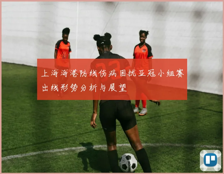 上海海港防线伤病困扰亚冠小组赛出线形势分析与展望